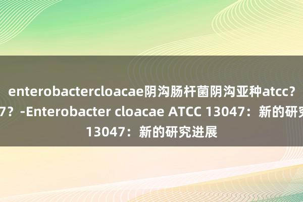 enterobactercloacae阴沟肠杆菌阴沟亚种atcc？13047？-Enterobacter cloacae ATCC 13047：新的研究进展