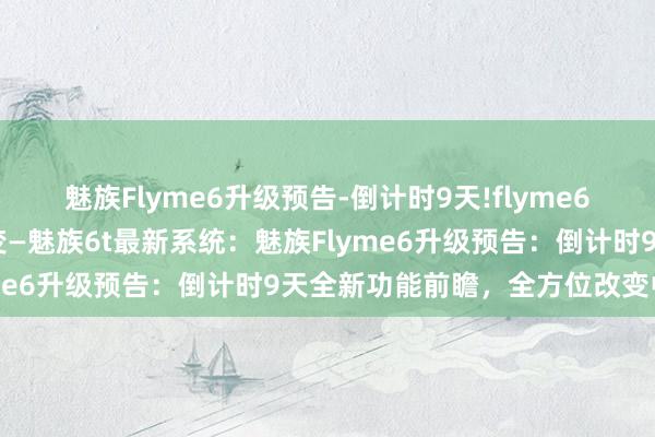 魅族Flyme6升级预告-倒计时9天!flyme6新功能前瞻，全方位的改变—魅族6t最新系统：魅族Flyme6升级预告：倒计时9天全新功能前瞻，全方位改变中心